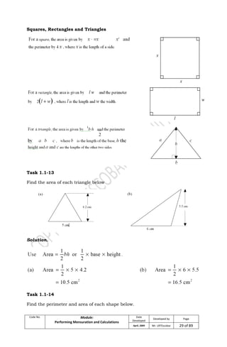 Code No. Module:
Performing Mensuration and Calculations
Date
Developed
Developed by Page
April, 2009 Mr. LRTEscobar 29 of 89
Squares, Rectangles and Triangles
Task 1.1-13
Find the area of each triangle below
Solution.
Task 1.1-14
Find the perimeter and area of each shape below.
 