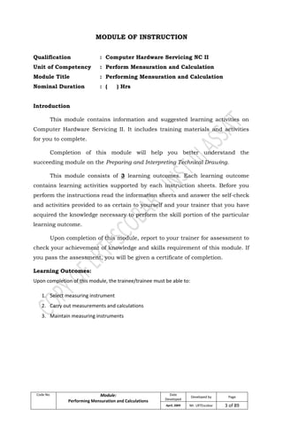 Code No. Module:
Performing Mensuration and Calculations
Date
Developed
Developed by Page
April, 2009 Mr. LRTEscobar 3 of 89
MODULE OF INSTRUCTION
Qualification : Computer Hardware Servicing NC II
Unit of Competency : Perform Mensuration and Calculation
Module Title : Performing Mensuration and Calculation
Nominal Duration : ( ) Hrs
Introduction
This module contains information and suggested learning activities on
Computer Hardware Servicing II. It includes training materials and activities
for you to complete.
Completion of this module will help you better understand the
succeeding module on the Preparing and Interpreting Technical Drawing.
This module consists of 3 learning outcomes. Each learning outcome
contains learning activities supported by each instruction sheets. Before you
perform the instructions read the information sheets and answer the self-check
and activities provided to as certain to yourself and your trainer that you have
acquired the knowledge necessary to perform the skill portion of the particular
learning outcome.
Upon completion of this module, report to your trainer for assessment to
check your achievement of knowledge and skills requirement of this module. If
you pass the assessment, you will be given a certificate of completion.
Learning Outcomes:
Upon completion of this module, the trainee/trainee must be able to:
1. Select measuring instrument
2. Carry out measurements and calculations
3. Maintain measuring instruments
 