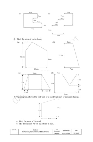Code No. Module:
Performing Mensuration and Calculations
Date
Developed
Developed by Page
April, 2009 Mr. LRTEscobar 32 of 89
3. Find the area of each shape
4. The diagram shows the end wall of a shed built out or concrete bricks.
a. Find the area of the wall
b. The blocks are 45 cm by 23 cm in size.
 