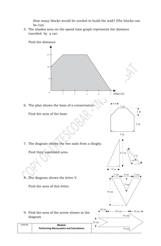 Code No. Module:
Performing Mensuration and Calculations
Date
Developed
Developed by Page
April, 2009 Mr. LRTEscobar 33 of 89
How many blocks would be needed to build the wall? (The blocks can
be cut)
5. The shades area on the speed time graph represents the distance
travelled by a car.
Find the distance.
6. The plan shows the base of a conservatory.
Find the area of the base.
7. The diagram shows the two sails from a dinghy.
Find their combined area.
8. The diagram shows the letter V.
Find the area of this letter.
9. Find the area of the arrow shown in the
diagram
 