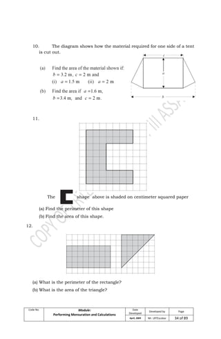 Code No. Module:
Performing Mensuration and Calculations
Date
Developed
Developed by Page
April, 2009 Mr. LRTEscobar 34 of 89
10. The diagram shows how the material required for one side of a tent
is cut out.
11.
The shape above is shaded on centimeter squared paper
(a) Find the perimeter of this shape
(b) Find the area of this shape.
12.
(a) What is the perimeter of the rectangle?
(b) What is the area of the triangle?
 
