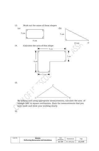 Code No. Module:
Performing Mensuration and Calculations
Date
Developed
Developed by Page
April, 2009 Mr. LRTEscobar 35 of 89
13. Work out the areas of these shapes
14. Calculate the area of this shape
15.
By making and using appropriate measurements, calculate the area of
triangle ABC in square centimeters. State the measurements that you
have made and show your working clearly
16.
 