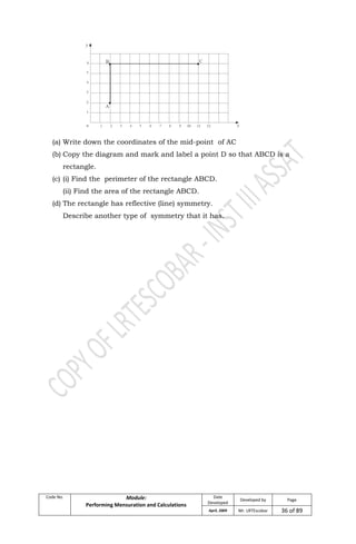 Code No. Module:
Performing Mensuration and Calculations
Date
Developed
Developed by Page
April, 2009 Mr. LRTEscobar 36 of 89
(a) Write down the coordinates of the mid-point of AC
(b) Copy the diagram and mark and label a point D so that ABCD is a
rectangle.
(c) (i) Find the perimeter of the rectangle ABCD.
(ii) Find the area of the rectangle ABCD.
(d) The rectangle has reflective (line) symmetry.
Describe another type of symmetry that it has.
 