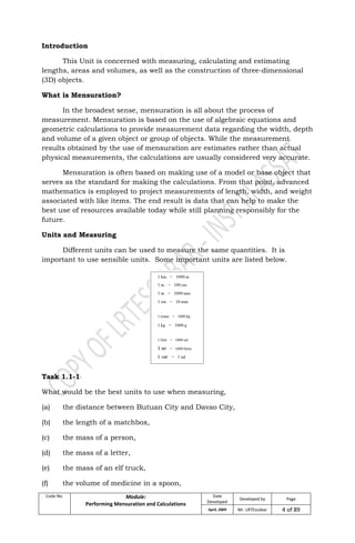 Code No. Module:
Performing Mensuration and Calculations
Date
Developed
Developed by Page
April, 2009 Mr. LRTEscobar 4 of 89
Introduction
This Unit is concerned with measuring, calculating and estimating
lengths, areas and volumes, as well as the construction of three-dimensional
(3D) objects.
What is Mensuration?
In the broadest sense, mensuration is all about the process of
measurement. Mensuration is based on the use of algebraic equations and
geometric calculations to provide measurement data regarding the width, depth
and volume of a given object or group of objects. While the measurement
results obtained by the use of mensuration are estimates rather than actual
physical measurements, the calculations are usually considered very accurate.
Mensuration is often based on making use of a model or base object that
serves as the standard for making the calculations. From that point, advanced
mathematics is employed to project measurements of length, width, and weight
associated with like items. The end result is data that can help to make the
best use of resources available today while still planning responsibly for the
future.
Units and Measuring
Different units can be used to measure the same quantities. It is
important to use sensible units. Some important units are listed below.
Task 1.1-1
What would be the best units to use when measuring,
(a) the distance between Butuan City and Davao City,
(b) the length of a matchbox,
(c) the mass of a person,
(d) the mass of a letter,
(e) the mass of an elf truck,
(f) the volume of medicine in a spoon,
 