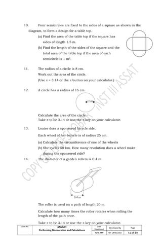 Code No. Module:
Performing Mensuration and Calculations
Date
Developed
Developed by Page
April, 2009 Mr. LRTEscobar 41 of 89
10. Four semicircles are fixed to the sides of a square as shown in the
diagram, to form a design for a table top.
(a) Find the area of the table top if the square has
sides of length 1.5 m.
(b) Find the length of the sides of the square and the
total area of the table top if the area of each
semicircle is 1 m2.
11. The radius of a circle is 8 cm.
Work out the area of the circle.
(Use  = 3.14 or the  button on your calculator.)
12. A circle has a radius of 15 cm.
Calculate the area of the circle.
Take  to be 3.14 or use the  key on your calculator.
13. Louise does a sponsored bicycle ride.
Each wheel of her bicycle is of radius 25 cm.
(a) Calculate the circumference of one of the wheels
(b) She cycles 50 km. How many revolution does a wheel make
during the sponsored ride?
14. The diameter of a garden rollers is 0.4 m.
The roller is used on a path of length 20 m.
Calculate how many times the roller rotates when rolling the
length of the path once.
Take  to be 3.14 or use the  key on your calculator.
 