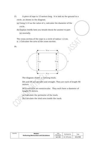Code No. Module:
Performing Mensuration and Calculations
Date
Developed
Developed by Page
April, 2009 Mr. LRTEscobar 42 of 89
15. A piece of rope is 12 meters long. It is laid on the ground in a
circle, as shown in the diagram.
(a) Using 3.14 as the value of , calculate the diameter of the
circle.
(b) Explain briefly how you would check the answer to part
(a) mentally.
The cross-section of the rope is a circle of radius 1.2 cm.
(c ) Calculate the area of the cross-section.
16.
The diagram shows a running track.
BA and DE are parallel and straight. They are each of length 90
meters.
BCD and EFA are semicircular. They each have a diameter of
length 70 meters.
(a) Calculate the perimeter of the track.
(b) Calculate the total area inside the track.
 