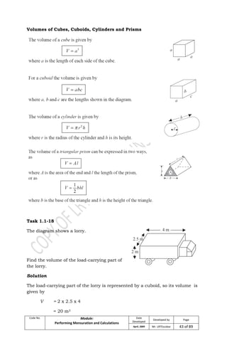 Code No. Module:
Performing Mensuration and Calculations
Date
Developed
Developed by Page
April, 2009 Mr. LRTEscobar 43 of 89
Volumes of Cubes, Cuboids, Cylinders and Prisms
Task 1.1-18
The diagram shows a lorry.
Find the volume of the load-carrying part of
the lorry.
Solution
The load-carrying part of the lorry is represented by a cuboid, so its volume is
given by
V = 2 x 2.5 x 4
= 20 m3
 