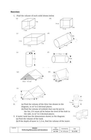 Code No. Module:
Performing Mensuration and Calculations
Date
Developed
Developed by Page
April, 2009 Mr. LRTEscobar 45 of 89
Exercises
1. Find the volume of each solid shown below
2. (a) Find the volume of the litter bin shown in the
diagram, in m3 to 2 decimal places.
(b) Find the volume of rubbish that can be put in
the bin, if it must all be below the level of the hole in
the side, in m3 to 2 decimal places.
3. A water tank has the dimensions shown in the diagram.
(a) Find the volume of the tank.
(b) If the depth of water is 1.2 m, find the volume of the water.
 