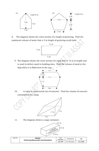 Code No. Module:
Performing Mensuration and Calculations
Date
Developed
Developed by Page
April, 2009 Mr. LRTEscobar 47 of 89
8. The diagram shows the cross section of a length of guttering. Find the
maximum volume of water that a 5 m length of guttering could hold.
9. The diagram shows the cross section of a skip that is 15 m in length and
is used to deliver sand to building sites. Find the volume of sand in the
skip when it is filled level to the top.
10. A ramp is constructed out of concrete. Find the volume of concrete
contained in the ramp.
11. The diagram shows a cargo container.
 