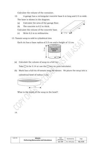 Code No. Module:
Performing Mensuration and Calculations
Date
Developed
Developed by Page
April, 2009 Mr. LRTEscobar 48 of 89
Calculate the volume of the container.
12. A garage has a rectangular concrete base 6 m long and 2.5 m wide.
The base is shown in the diagram.
(a) Calculate the area of the garage floor.
(b) The concrete is 0.2 m thick.
Calculate the volume of the concrete base.
(c) Write 0.2 m in millimetres.
13. Tomato soup is sold in cylindrical tins.
Each tin has a base radius of 3.5 cm and a height of 12 cm.
(a) Calculate the volume of soup in a full tin.
Take  to be 3.14 or use the  key on your calculator.
(b) Mark has a full tin of tomato soup for dinner. He pours the soup into a
cylindrical bowl of radius 7 cm.
What is the depth of the soup in the bowl?
14.
 