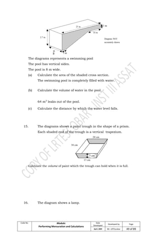 Code No. Module:
Performing Mensuration and Calculations
Date
Developed
Developed by Page
April, 2009 Mr. LRTEscobar 49 of 89
The diagrams represents a swimming pool
The pool has vertical sides.
The pool is 8 m wide.
(a) Calculate the area of the shaded cross section.
The swimming pool is completely filled with water.
(b) Calculate the volume of water in the pool.
64 m3
leaks out of the pool.
(c) Calculate the distance by which the water level falls.
15. The diagrams shows a paint trough in the shape of a prism.
Each shaded end of the trough is a vertical trapezium.
Calculate the volume of paint which the trough can hold when it is full.
16. The diagram shows a lamp.
 