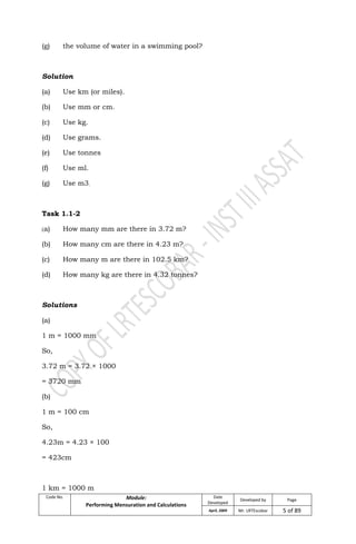 Code No. Module:
Performing Mensuration and Calculations
Date
Developed
Developed by Page
April, 2009 Mr. LRTEscobar 5 of 89
(g) the volume of water in a swimming pool?
Solution
(a) Use km (or miles).
(b) Use mm or cm.
(c) Use kg.
(d) Use grams.
(e) Use tonnes
(f) Use ml.
(g) Use m3.
Task 1.1-2
(a) How many mm are there in 3.72 m?
(b) How many cm are there in 4.23 m?
(c) How many m are there in 102.5 km?
(d) How many kg are there in 4.32 tonnes?
Solutions
(a)
1 m = 1000 mm
So,
3.72 m = 3.72 × 1000
= 3720 mm
(b)
1 m = 100 cm
So,
4.23m = 4.23 × 100
= 423cm
1 km = 1000 m
 