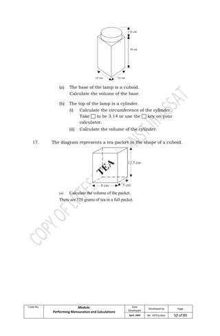 Code No. Module:
Performing Mensuration and Calculations
Date
Developed
Developed by Page
April, 2009 Mr. LRTEscobar 50 of 89
(a) The base of the lamp is a cuboid.
Calculate the volume of the base.
(b) The top of the lamp is a cylinder.
(i) Calculate the circumference of the cylinder.
Take  to be 3.14 or use the  key on your
calculator.
(ii) Calculate the volume of the cylinder.
17. The diagram represents a tea packet in the shape of a cuboid.
(a) Calculate the volume of the packet.
There are 125 grams of tea in a full packet.
 