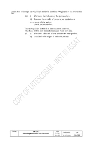 Code No. Module:
Performing Mensuration and Calculations
Date
Developed
Developed by Page
April, 2009 Mr. LRTEscobar 51 of 89
Jason has to design a new packet that will contain 100 grams of tea when it is
full.
(b) (i) Work out the volume of the new packet.
(ii) Express the weight of the new tea packet as a
percentage of the weight
of the packet shown.
The new packet of tea is in the shape of a cuboid.
The base of the new packet measures 7 cm by 6 cm.
(c) (i) Work out the area of the base of the new packet.
(ii) Calculate the height of the new packet.
 