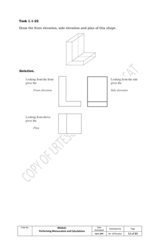 Code No. Module:
Performing Mensuration and Calculations
Date
Developed
Developed by Page
April, 2009 Mr. LRTEscobar 53 of 89
Task 1.1-22
Draw the front elevation, side elevation and plan of this shape.
Solution.
 