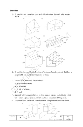Code No. Module:
Performing Mensuration and Calculations
Date
Developed
Developed by Page
April, 2009 Mr. LRTEscobar 54 of 89
Exercises
1. Draw the front elevation, plan and side elevation for each solid shown
below.
2. Draw the plan and front elevation of a square based pyramid that has a
height of 6 cm and base with sides of 5 cm.
3. Draw a plan and front elevation for:
a. Tin of baked beans
b. A letter box
c. A roll of sellotape
d. A ball
4. A pencil with hexagonal cross section stands on one end with its point
up. Draw a plan, front elevation and side elevation of the pencil.
5. Draw the front elevation , side elevation and plan of the solids below.
 