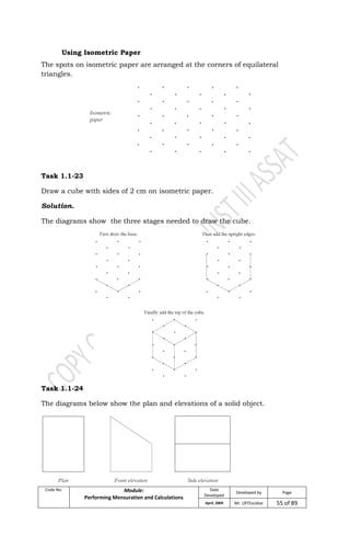 Code No. Module:
Performing Mensuration and Calculations
Date
Developed
Developed by Page
April, 2009 Mr. LRTEscobar 55 of 89
Using Isometric Paper
The spots on isometric paper are arranged at the corners of equilateral
triangles.
Task 1.1-23
Draw a cube with sides of 2 cm on isometric paper.
Solution.
The diagrams show the three stages needed to draw the cube.
Task 1.1-24
The diagrams below show the plan and elevations of a solid object.
 