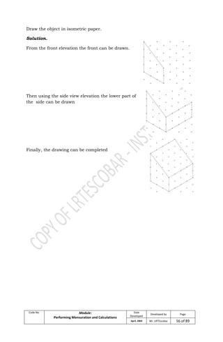Code No. Module:
Performing Mensuration and Calculations
Date
Developed
Developed by Page
April, 2009 Mr. LRTEscobar 56 of 89
Draw the object in isometric paper.
Solution.
From the front elevation the front can be drawn.
Then using the side view elevation the lower part of
the side can be drawn
Finally, the drawing can be completed
 