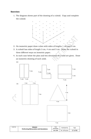 Code No. Module:
Performing Mensuration and Calculations
Date
Developed
Developed by Page
April, 2009 Mr. LRTEscobar 57 of 89
Exercises
1. The diagram shows part of the drawing of a cuboid. Copy and complete
the cuboid.
2. On isometric paper draw cubes with sides of lengths 1 cm and 3 cm.
3. A cuboid has sides of length 3 cm, 4 cm and 5 cm. Draw the cuboid in
three different ways on isometric paper.
4. In each case below the plan and two elevations of a solid are given. Draw
an isometric drawing of each solid.
 