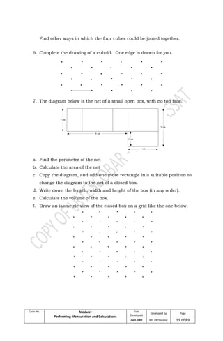 Code No. Module:
Performing Mensuration and Calculations
Date
Developed
Developed by Page
April, 2009 Mr. LRTEscobar 59 of 89
Find other ways in which the four cubes could be joined together.
6. Complete the drawing of a cuboid. One edge is drawn for you.
7. The diagram below is the net of a small open box, with no top face.
a. Find the perimeter of the net
b. Calculate the area of the net
c. Copy the diagram, and add one more rectangle in a suitable position to
change the diagram to the net of a closed box.
d. Write down the length, width and height of the box (in any order).
e. Calculate the volume of the box.
f. Draw an isometric view of the closed box on a grid like the one below.
 