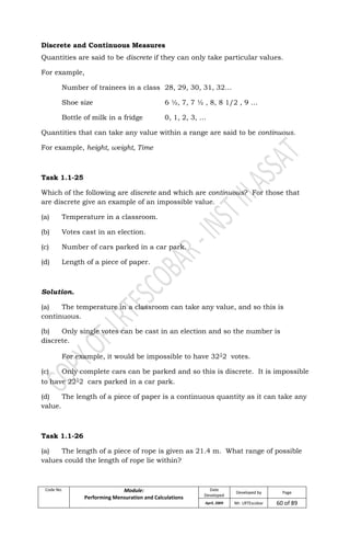 Code No. Module:
Performing Mensuration and Calculations
Date
Developed
Developed by Page
April, 2009 Mr. LRTEscobar 60 of 89
Discrete and Continuous Measures
Quantities are said to be discrete if they can only take particular values.
For example,
Number of trainees in a class 28, 29, 30, 31, 32…
Shoe size 6 ½, 7, 7 ½ , 8, 8 1/2 , 9 …
Bottle of milk in a fridge 0, 1, 2, 3, …
Quantities that can take any value within a range are said to be continuous.
For example, height, weight, Time
Task 1.1-25
Which of the following are discrete and which are continuous? For those that
are discrete give an example of an impossible value.
(a) Temperature in a classroom.
(b) Votes cast in an election.
(c) Number of cars parked in a car park.
(d) Length of a piece of paper.
Solution.
(a) The temperature in a classroom can take any value, and so this is
continuous.
(b) Only single votes can be cast in an election and so the number is
discrete.
For example, it would be impossible to have 321
2 votes.
(c) Only complete cars can be parked and so this is discrete. It is impossible
to have 221
2 cars parked in a car park.
(d) The length of a piece of paper is a continuous quantity as it can take any
value.
Task 1.1-26
(a) The length of a piece of rope is given as 21.4 m. What range of possible
values could the length of rope lie within?
 