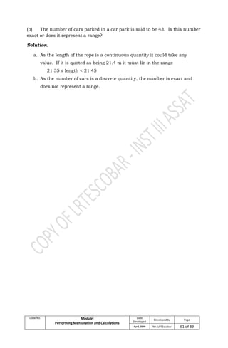 Code No. Module:
Performing Mensuration and Calculations
Date
Developed
Developed by Page
April, 2009 Mr. LRTEscobar 61 of 89
(b) The number of cars parked in a car park is said to be 43. Is this number
exact or does it represent a range?
Solution.
a. As the length of the rope is a continuous quantity it could take any
value. If it is quoted as being 21.4 m it must lie in the range
21 35 ≤ length < 21 45
b. As the number of cars is a discrete quantity, the number is exact and
does not represent a range.
 