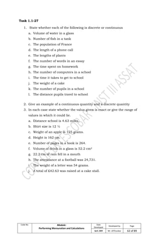 Code No. Module:
Performing Mensuration and Calculations
Date
Developed
Developed by Page
April, 2009 Mr. LRTEscobar 62 of 89
Task 1.1-27
1. State whether each of the following is discrete or continuous
a. Volume of water in a glass
b. Number of fish in a tank
c. The population of France
d. The length of a phone call
e. The lengths of plants
f. The number of words in an essay
g. The time spent on homework
h. The number of computers in a school
i. The time it takes to get to school
j. The weight of a cake
k. The number of pupils in a school
l. The distance pupils travel to school
2. Give an example of a continuous quantity and a discrete quantity
3. In each case state whether the value given is exact or give the range of
values in which it could lie.
a. Distance school is 4.63 miles.
b. Shirt size is 12 ½
c. Weight of an apple is 125 grams.
d. Height is 162 cm.
e. Number of pages in a book is 264.
f. Volume of drink in a glass is 52.2 cm2
g. 22.2 cm of rain fell in a mouth
h. The attendance at a football was 24,731.
i. The weight of a letter was 54 grams.
j. A total of £42.63 was raised at a cake stall.
 