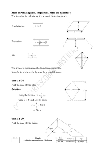 Code No. Module:
Performing Mensuration and Calculations
Date
Developed
Developed by Page
April, 2009 Mr. LRTEscobar 63 of 89
Areas of Parallelograms, Trapeziums, Kites and Rhombuses
The formulae for calculating the areas of these shapes are:
Parallelogram
Trapezium
Kite
The area of a rhombus can be found using either the
formula for a kite or the formula for a parallelogram.
Task 1.1-28
Find the area of this kite.
Solution.
Task 1.1-29
Find the area of this shape.
 