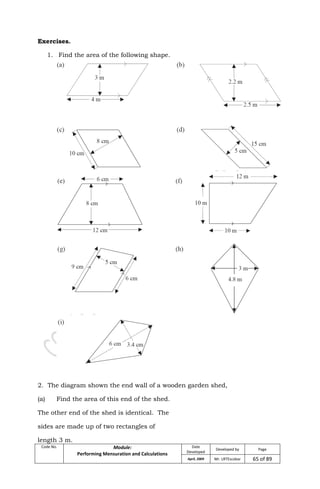 Code No. Module:
Performing Mensuration and Calculations
Date
Developed
Developed by Page
April, 2009 Mr. LRTEscobar 65 of 89
Exercises.
1. Find the area of the following shape.
2. The diagram shown the end wall of a wooden garden shed,
(a) Find the area of this end of the shed.
The other end of the shed is identical. The
sides are made up of two rectangles of
length 3 m.
 