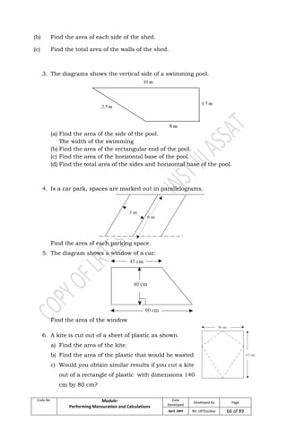 Code No. Module:
Performing Mensuration and Calculations
Date
Developed
Developed by Page
April, 2009 Mr. LRTEscobar 66 of 89
(b) Find the area of each side of the shed.
(c) Find the total area of the walls of the shed.
3. The diagrams shows the vertical side of a swimming pool.
(a) Find the area of the side of the pool.
The width of the swimming
(b) Find the area of the rectangular end of the pool.
(c) Find the area of the horizontal base of the pool.
(d) Find the total area of the sides and horizontal base of the pool.
4. Is a car park, spaces are marked out in parallelograms.
Find the area of each parking space.
5. The diagram shows a window of a car:
Find the area of the window
6. A kite is cut out of a sheet of plastic as shown.
a) Find the area of the kite.
b) Find the area of the plastic that would be wasted
c) Would you obtain similar results if you cut a kite
out of a rectangle of plastic with dimensions 140
cm by 80 cm?
 
