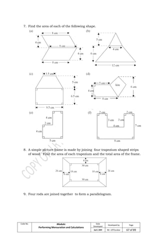Code No. Module:
Performing Mensuration and Calculations
Date
Developed
Developed by Page
April, 2009 Mr. LRTEscobar 67 of 89
7. Find the area of each of the following shape.
8. A simple picture frame is made by joining four trapezium shaped strips
of wood. Find the area of each trapezium and the total area of the frame.
9. Four rods are joined together to form a parallelogram.
 