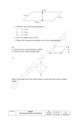 Code No. Module:
Performing Mensuration and Calculations
Date
Developed
Developed by Page
April, 2009 Mr. LRTEscobar 68 of 89
a. Find the area of the parallelogram if:
i. h = 2 cm
ii. h = 4 cm
iii. h = 5 cm
b. Can h be higher than 6 cm?
c. What is the maximum possible area of the parallelogram?
10.
a. Find the area of parallelogram ABCD.
b. Find the area of the triangle ABC.
11.
What is the area of the kite ABCD equal to twice the area of the triangle
ABD?
 