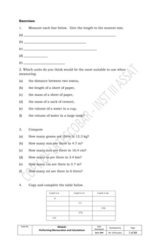 Code No. Module:
Performing Mensuration and Calculations
Date
Developed
Developed by Page
April, 2009 Mr. LRTEscobar 7 of 89
Exercises
1. Measure each line below. Give the length to the nearest mm.
(a) __________________________________________________________
(b) _______________________________________
(c) ______________________________________________
(d) _______________
(e) __________________________
2. Which units do you think would be the most suitable to use when
measuring:
(a) the distance between two towns,
(b) the length of a sheet of paper,
(c) the mass of a sheet of paper,
(d) the mass of a sack of cement,
(e) the volume of a water in a cup,
(f) the volume of water in a large tank?
3. Compute
(a) How many grams are there in 12.3 kg?
(b) How many mm are there in 4.7 m?
(c) How many mm are there in 16.4 cm?
(d) How many m are there in 3.4 km?
(e) How many cm are there in 3.7 m?
(f) How many ml are there in 6 litres?
4. Copy and complete the table below.
 
