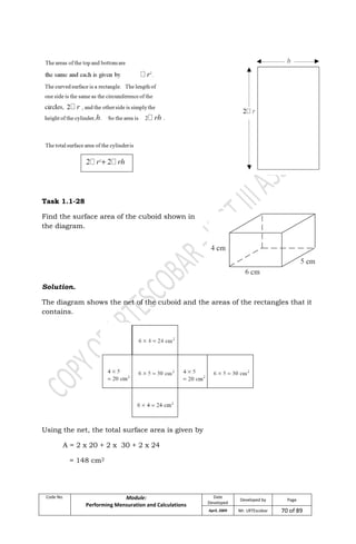 Code No. Module:
Performing Mensuration and Calculations
Date
Developed
Developed by Page
April, 2009 Mr. LRTEscobar 70 of 89
Task 1.1-28
Find the surface area of the cuboid shown in
the diagram.
Solution.
The diagram shows the net of the cuboid and the areas of the rectangles that it
contains.
Using the net, the total surface area is given by
A = 2 x 20 + 2 x 30 + 2 x 24
= 148 cm2
 