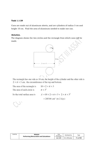 Code No. Module:
Performing Mensuration and Calculations
Date
Developed
Developed by Page
April, 2009 Mr. LRTEscobar 71 of 89
Task 1.1-29
Cans are made out of aluminum sheets, and are cylinders of radius 3 cm and
height 10 cm. Find the area of aluminum needed to make one can.
Solution.
The diagram shows the two circles and the rectangle from which cans will be
made.
 