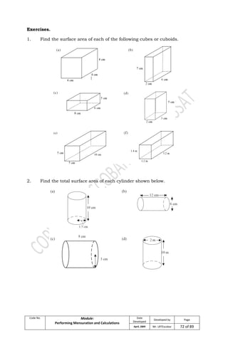 Code No. Module:
Performing Mensuration and Calculations
Date
Developed
Developed by Page
April, 2009 Mr. LRTEscobar 72 of 89
Exercises.
1. Find the surface area of each of the following cubes or cuboids.
2. Find the total surface area of each cylinder shown below.
 