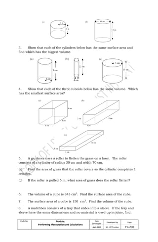 Code No. Module:
Performing Mensuration and Calculations
Date
Developed
Developed by Page
April, 2009 Mr. LRTEscobar 73 of 89
3. Show that each of the cylinders below has the same surface area and
find which has the biggest volume.
4. Show that each of the three cuboids below has the same volume. Which
has the smallest surface area?
5. A gardener uses a roller to flatten the grass on a lawn. The roller
consists of a cylinder of radius 30 cm and width 70 cm.
(a) Find the area of grass that the roller covers as the cylinder completes 1
rotation.
(b) If the roller is pulled 5 m, what area of grass does the roller flatten?
6. The volume of a cube is 343 cm3
. Find the surface area of the cube.
7. The surface area of a cube is 150 cm2
. Find the volume of the cube.
8. A matchbox consists of a tray that slides into a sleeve. If the tray and
sleeve have the same dimensions and no material is used up in joins, find:
 