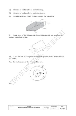 Code No. Module:
Performing Mensuration and Calculations
Date
Developed
Developed by Page
April, 2009 Mr. LRTEscobar 74 of 89
(a) the area of card needed to make the tray,
(b) the area of card needed to make the sleeve,
(c) the total area of the card needed to make the matchbox.
9. Draw a net of the prism shown in the diagram and use it to find the
surface area of the prism.
10. A car tire can be thought of as a hollow cylinder with a hole cut out of
the center.
Find the surface area of the outside of the tire.
11.
 