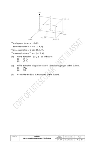 Code No. Module:
Performing Mensuration and Calculations
Date
Developed
Developed by Page
April, 2009 Mr. LRTEscobar 75 of 89
The diagram shows a cuboid.
The co-ordinates of P are (3, 4, 0).
The co-ordinates of Q are (3, 9, 0).
The co-ordinates of C are (–1, 9, 6).
(a) Write down the ( x y z) co-ordinates
(i) of R,
(ii) of B.
(b) Write down the lengths of each of the following edges of the cuboid.
(i) PQ,
(ii) QR.
(c) Calculate the total surface area of the cuboid.
 