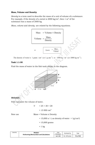 Code No. Module:
Performing Mensuration and Calculations
Date
Developed
Developed by Page
April, 2009 Mr. LRTEscobar 76 of 89
Mass, Volume and Density
Density is a term used to describe the mass of a unit of volume of a substance.
For example, if the density of a metal is 2000 kg/m3
, then 1 m3
of the
substance has a mass of 2000 kg.
Mass, volume and density are related by the following equations.
Task 1.1-30
Find the mass of water in the fish tank shown in the diagram.
Solution
First calculate the volume of water.
V = 25 × 30 × 20
= 15 000 cm3
Now use Mass = Volume x Density
= 15,000 x 1 ( as density of water = 1g/cm3)
= 15,000 grams
= 1 kg
 