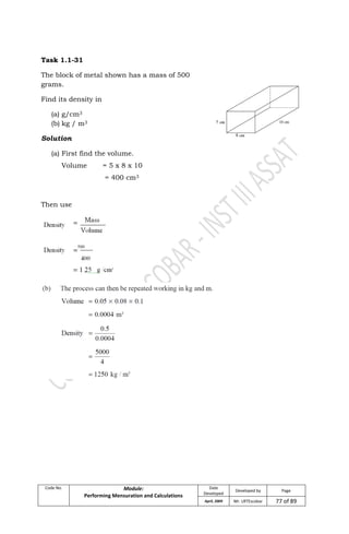 Code No. Module:
Performing Mensuration and Calculations
Date
Developed
Developed by Page
April, 2009 Mr. LRTEscobar 77 of 89
Task 1.1-31
The block of metal shown has a mass of 500
grams.
Find its density in
(a) g/cm3
(b) kg / m3
Solution
(a) First find the volume.
Volume = 5 x 8 x 10
= 400 cm3
Then use
 