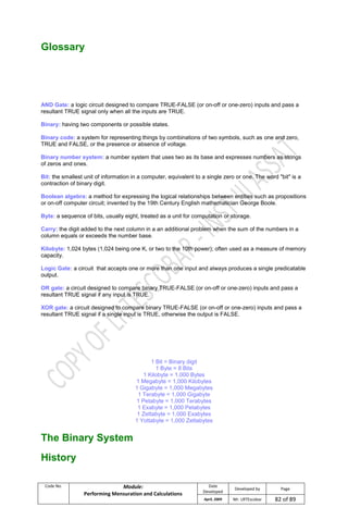 Code No. Module:
Performing Mensuration and Calculations
Date
Developed
Developed by Page
April, 2009 Mr. LRTEscobar 82 of 89
Glossary
AND Gate: a logic circuit designed to compare TRUE-FALSE (or on-off or one-zero) inputs and pass a
resultant TRUE signal only when all the inputs are TRUE.
Binary: having two components or possible states.
Binary code: a system for representing things by combinations of two symbols, such as one and zero,
TRUE and FALSE, or the presence or absence of voltage.
Binary number system: a number system that uses two as its base and expresses numbers as strings
of zeros and ones.
Bit: the smallest unit of information in a computer, equivalent to a single zero or one. The word "bit" is a
contraction of binary digit.
Boolean algebra: a method for expressing the logical relationships between entities such as propositions
or on-off computer circuit; invented by the 19th Century English mathematician George Boole.
Byte: a sequence of bits, usually eight, treated as a unit for computation or storage.
Carry: the digit added to the next column in a an additional problem when the sum of the numbers in a
column equals or exceeds the number base.
Kilobyte: 1,024 bytes (1,024 being one K, or two to the 10th power); often used as a measure of memory
capacity.
Logic Gate: a circuit that accepts one or more than one input and always produces a single predicatable
output.
OR gate: a circuit designed to compare binary TRUE-FALSE (or on-off or one-zero) inputs and pass a
resultant TRUE signal if any input is TRUE.
XOR gate: a circuit designed to compare binary TRUE-FALSE (or on-off or one-zero) inputs and pass a
resultant TRUE signal if a single input is TRUE, otherwise the output is FALSE.
1 Bit = Binary digit
1 Byte = 8 Bits
1 Kilobyte = 1,000 Bytes
1 Megabyte = 1,000 Kilobytes
1 Gigabyte = 1,000 Megabytes
1 Terabyte = 1,000 Gigabyte
1 Petabyte = 1,000 Terabytes
1 Exabyte = 1,000 Petabytes
1 Zettabyte = 1,000 Exabytes
1 Yottabyte = 1,000 Zettabytes
The Binary System
History
 