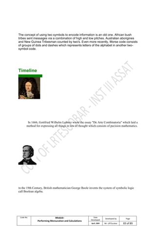 Code No. Module:
Performing Mensuration and Calculations
Date
Developed
Developed by Page
April, 2009 Mr. LRTEscobar 83 of 89
The concept of using two symbols to encode information is an old one. African bush
tribes sent messages via a combination of high and low pitches. Australian aborigines
and New Guinea Tribesman counted by two's. Even more recently, Morse code consists
of groups of dots and dashes which represents letters of the alphabet in another two-
symbol code.
Timeline
In 1666, Gottfried Wilhelm Leibniz wrote the essay "De Arte Combinatoria" which laid a
method for expressing all things in law of thought which consists of pecision mathematics.
In the 19th Century, British mathematician George Boole invents the system of symbolic logic
call Boolean algeba.
 