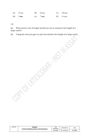 Code No. Module:
Performing Mensuration and Calculations
Date
Developed
Developed by Page
April, 2009 Mr. LRTEscobar 9 of 89
10.
(a) What metric unit of length would you use to measure the length of a
large coach?
(b) Using the unit you gave in part (a) estimate the length of a large coach.
 