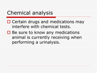 Chemical analysis
 Certain drugs and medications may
interfere with chemical tests.
 Be sure to know any medications
animal is currently receiving when
performing a urinalysis.
 