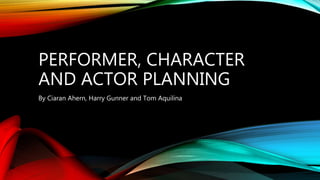 PERFORMER, CHARACTER
AND ACTOR PLANNING
By Ciaran Ahern, Harry Gunner and Tom Aquilina
 
