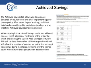 Achieved Savings
The Achieved Savings tab allows you to compare
powered on hours before and after implementing your
power policy. After seven days of auditing, sufficient
data has been collected to establish a baseline, and at
that time Achieved Savings mode is enabled.
When moving into Achieved Savings mode you will need
to enter the IP address or hostname of the system(s)
which are running the System Area Manager software.
This will retrieve the number of licenses purchased and
will allow the number of systems up to the license count
to continue being monitored. Systems over the license
count will not have their power audit data collected.

Management Utilities - Performing a Power
Audit

10

 
