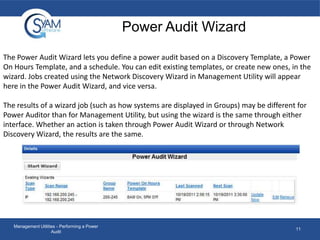 Power Audit Wizard
The Power Audit Wizard lets you define a power audit based on a Discovery Template, a Power
On Hours Template, and a schedule. You can edit existing templates, or create new ones, in the
wizard. Jobs created using the Network Discovery Wizard in Management Utility will appear
here in the Power Audit Wizard, and vice versa.
The results of a wizard job (such as how systems are displayed in Groups) may be different for
Power Auditor than for Management Utility, but using the wizard is the same through either
interface. Whether an action is taken through Power Audit Wizard or through Network
Discovery Wizard, the results are the same.

Management Utilities - Performing a Power
Audit

11

 