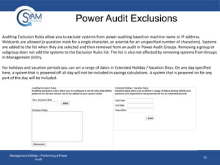 Power Audit Exclusions
Auditing Exclusion Rules allow you to exclude systems from power auditing based on machine name or IP address.
Wildcards are allowed (a question mark for a single character, an asterisk for an unspecified number of characters). Systems
are added to the list when they are selected and then removed from an audit in Power Audit Groups. Removing a group or
subgroup does not add the systems to the Exclusion Rules list. The list is also not affected by removing systems from Groups
in Management Utility.
For holidays and vacation periods you can set a range of dates in Extended Holiday / Vacation Days. On any day specified
here, a system that is powered off all day will not be included in savings calculations. A system that is powered on for any
part of the day will be included.

Management Utilities - Performing a Power
Audit

12

 