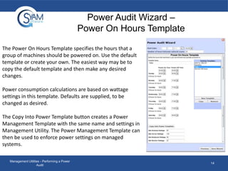 Power Audit Wizard –
Power On Hours Template
The Power On Hours Template specifies the hours that a
group of machines should be powered on. Use the default
template or create your own. The easiest way may be to
copy the default template and then make any desired
changes.
Power consumption calculations are based on wattage
settings in this template. Defaults are supplied, to be
changed as desired.
The Copy Into Power Template button creates a Power
Management Template with the same name and settings in
Management Utility. The Power Management Template can
then be used to enforce power settings on managed
systems.
Management Utilities - Performing a Power
Audit

14

 